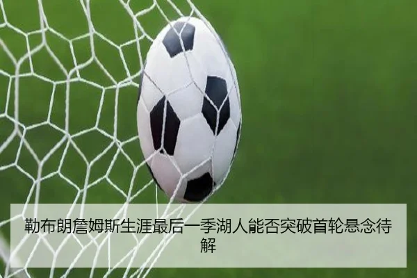 勒布朗詹姆斯生涯最后一季湖人能否突破首轮悬念待解